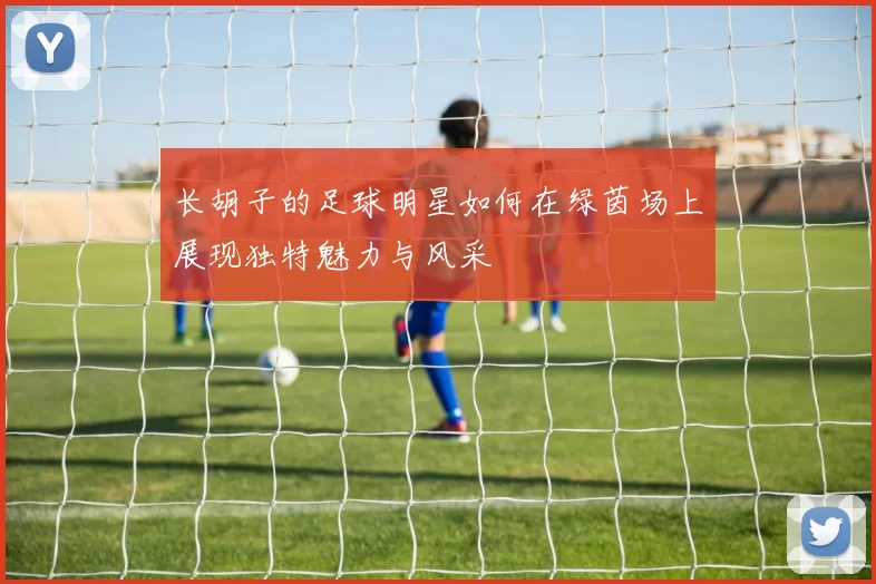长胡子的足球明星如何在绿茵场上展现独特魅力与风采
