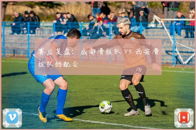 赛后复盘：成都滑板队 vs 西安滑板队的配合