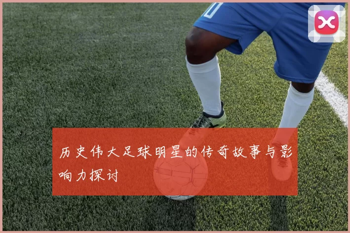 历史伟大足球明星的传奇故事与影响力探讨