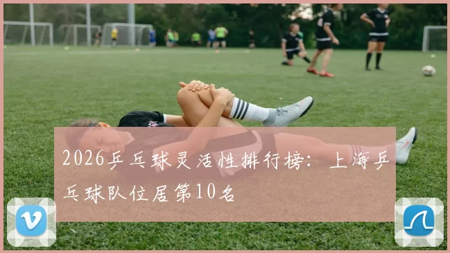 2026乒乓球灵活性排行榜：上海乒乓球队位居第10名