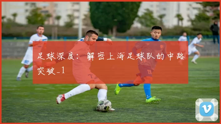 足球深度：解密上海足球队的中路突破_1