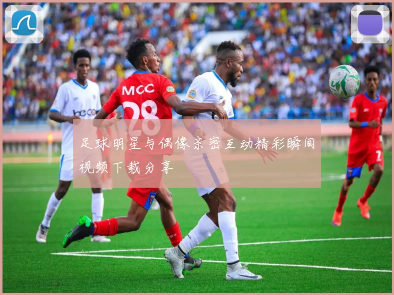 足球明星与偶像亲密互动精彩瞬间视频下载分享