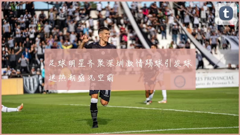 足球明星齐聚深圳激情踢球引发球迷热潮盛况空前